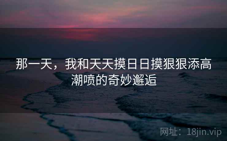 那一天，我和天天摸日日摸狠狠添高潮喷的奇妙邂逅