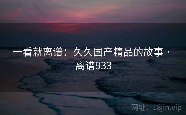一看就离谱：久久国产精品的故事 · 离谱933