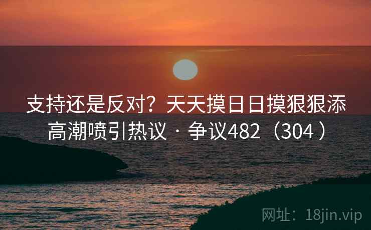 支持还是反对？天天摸日日摸狠狠添高潮喷引热议 · 争议482（304 ）  第1张