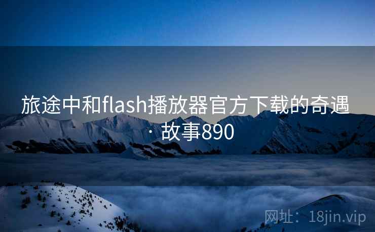 旅途中和flash播放器官方下载的奇遇 · 故事890