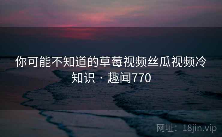 你可能不知道的草莓视频丝瓜视频冷知识 · 趣闻770